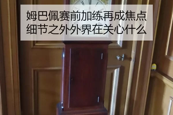 姆巴佩赛前加练再成焦点 细节之外外界在关心什么